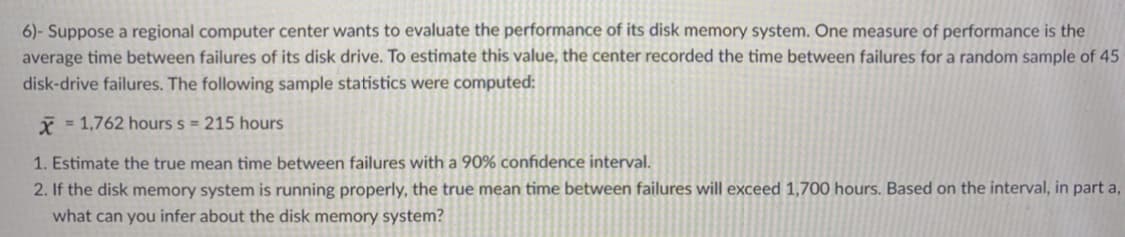 6)- Suppose a regional computer center wants to evaluate the performance of its disk memory system. One measure of performance is the
average time between failures of its disk drive. To estimate this value, the center recorded the time between failures for a random sample of 45
disk-drive failures. The following sample statistics were computed:
* = 1,762 hours s = 215 hours
1. Estimate the true mean time between failures with a 90% confidence interval.
2. If the disk memory system is running properly, the true mean time between failures will exceed 1,700 hours. Based on the interval, in part a,
what can you infer about the disk memory system?
