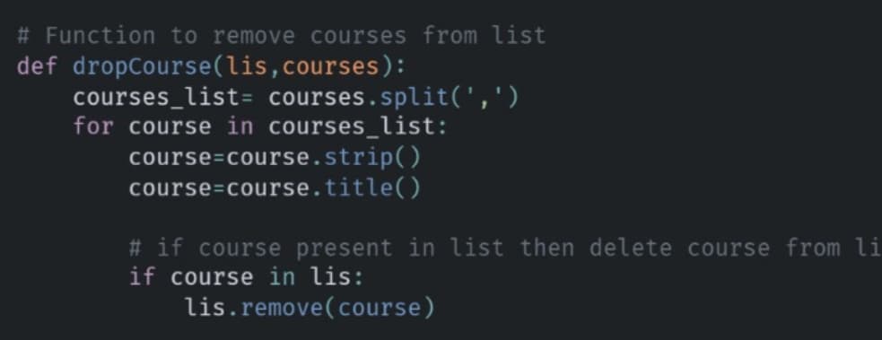 # Function to remove courses from list
def dropCourse(lis,courses):
courses_list= courses.split(',')
for course in courses_list:
course=course.strip()
course=course.title()
# if course present in list then delete course from li
if course in lis:
lis.remove(course)
