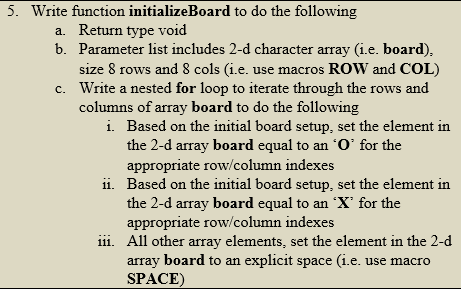 5. Write function initializeBoard to do the following
a. Return type void
b. Parameter list includes 2-d character array (i.e. board),
size 8 rows and 8 cols (i.e. use macros ROW and COL)
Write a nested for loop to iterate through the rows and
columns of array board to do the following
c.
i. Based on the initial board setup, set the element in
the 2-d array board equal to an 'O' for the
appropriate row/column indexes
ii. Based on the initial board setup, set the element in
the 2-d array board equal to an 'X' for the
appropriate row/column indexes
iii. All other array elements, set the element in the 2-d
array board to an explicit space (i.e. use macro
SPACE)
