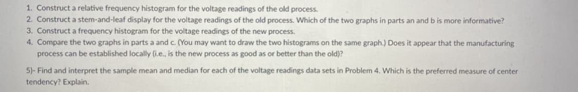 1. Construct a relative frequency histogram for the voltage readings of the old process.
2. Construct a stem-and-leaf display for the voltage readings of the old process. Which of the two graphs in parts an and b is more informative?
3. Construct a frequency histogram for the voltage readings of the new process.
4. Compare the two graphs in parts a and c. (You may want to draw the two histograms on the same graph.) Does it appear that the manufacturing
process can be established locally (i.e., is the new process as good as or better than the old)?
5)- Find and interpret the sample mean and median for each of the voltage readings data sets in Problem 4. Which is the preferred measure of center
tendency? Explain.
