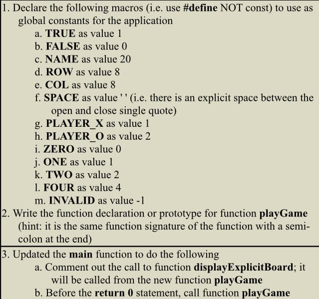 1. Declare the following macros (i.e. use #define NOT const) to use as
global constants for the application
a. TRUE as value 1
b. FALSE as value 0
c. NAME as value 20
d. ROW as value 8
e. COL as value 8
f. SPACE as value ' ' (i.e. there is an explicit space between the
open and close single quote)
g. PLAYER_X as value 1
h. PLAYER_O as value 2
i. ZERO as value 0
j. ONE as value 1
k. TWO as value 2
1. FOUR as value 4
m. INVALID as value -1
2. Write the function declaration or prototype for function playGame
(hint: it is the same function signature of the function with a semi-
colon at the end)
3. Updated the main function to do the following
a. Comment out the call to function displayExplicitBoard; it
will be called from the new function playGame
b. Before the return 0 statement, call function playGame