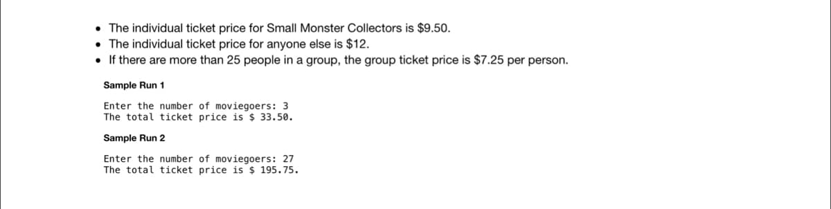 • The individual ticket price for Small Monster Collectors is $9.50.
• The individual ticket price for anyone else is $12.
• If there are more than 25 people in a group, the group ticket price is $7.25 per person.
Sample Run 1
Enter the number of moviegoers: 3
The total ticket price is $ 33.50.
Sample Run 2
Enter the number of moviegoers: 27
The total ticket price is $ 195.75.
