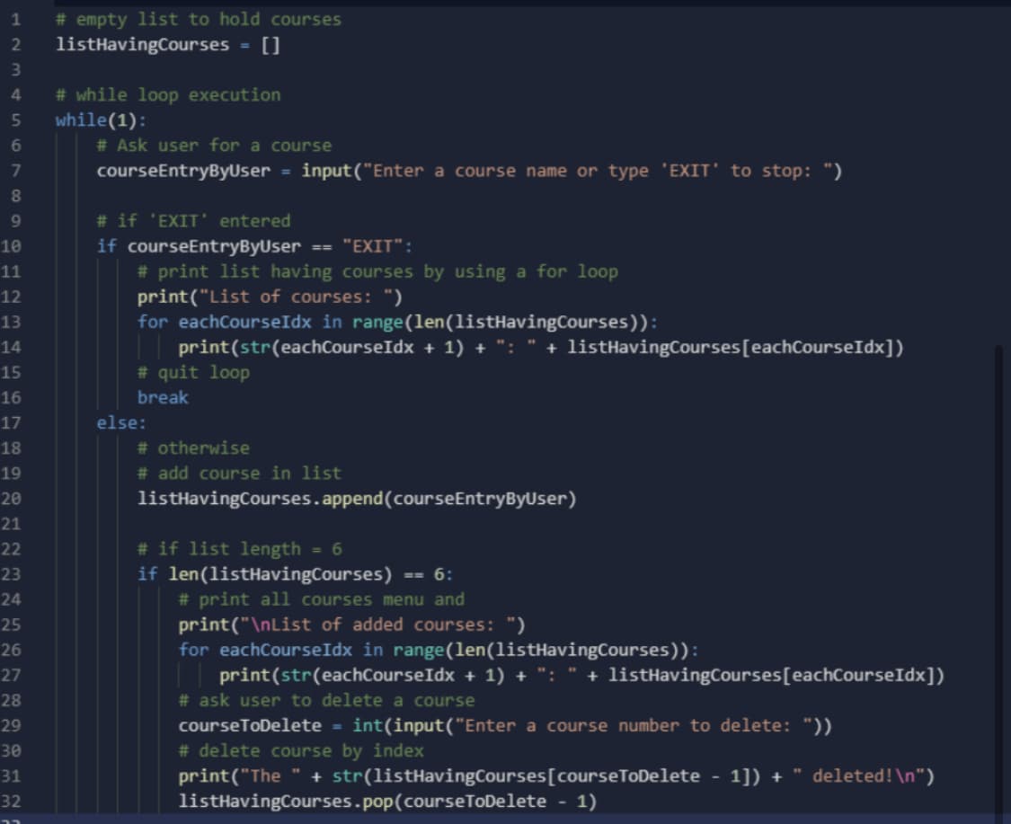 # empty list to hold courses
listHavingCourses
1
2
# while loop execution
while(1):
# Ask user for a course
7
courseEntryByUser = input("Enter a course name or type 'EXIT' to stop: ")
8.
# if 'EXIT' entered
10
if courseEntryByUser
== "EXIT":
# print list having courses by using a for loop
print("List of courses: ")
for eachCourseIdx in range(len(listHavingCourses)):
11
12
13
print(str(eachCourseIdx + 1) + ":
# quit loop
14
+ listHavingCourses[eachCourseIdx])
15
16
break
17
else:
18
# otherwise
19
# add course in list
20
listHavingCourses.append(courseEntryByUser)
21
# if list length
if len(listHavingCourses)
# print all courses menu and
print("\nList of added courses: ")
for eachCourseIdx in range(len(listHavingCourses)):
| print(str(eachCourseIdx + 1) + ": " + listHavingCourses[eachCourseIdx])
22
6
23
== 6:
24
25
26
27
28
# ask user to delete a course
29
courseToDelete = int(input("Enter a course number to delete: "))
# delete course by index
print("The " + str(listHavingCourses[courseToDelete - 1]) + " deleted!\n")
listHavingCourses.pop(courseToDelete - 1)
30
31
32
