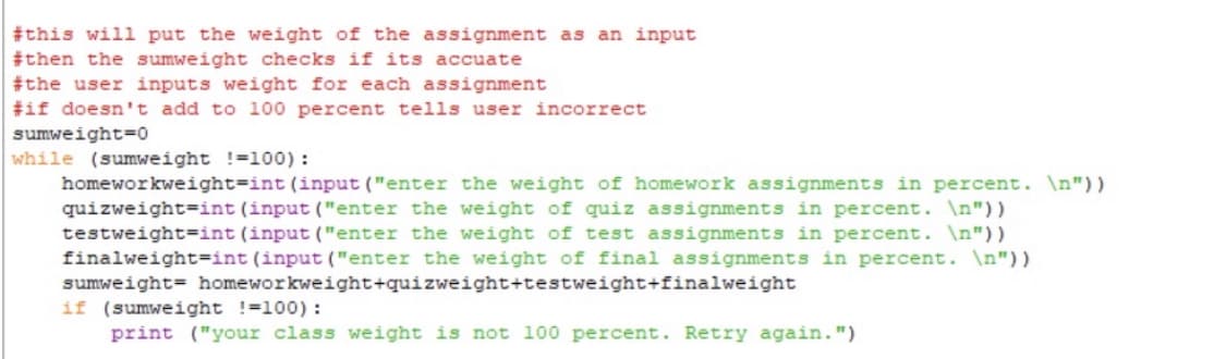 #this will put the weight of the assignment as an input
#then the sumweight checks if its accuate
#the user inputs weight for each assignment
#if doesn't add to 100 percent tells user incorrect
sumweight=0
while (sumweight !=100) :
homeworkweight=int (input ("enter the weight of homework assignments in percent. \n"))
quizweight=int (input ("enter the weight of quiz assignments in percent. \n") )
testweight=int (input ("enter the weight of test assignments in percent. \n"))
finalweight=int (input ("enter the weight of final assignments in percent. \n"))
sumweight= homeworkweight+quizweight+testweight+finalweight
if (sumweight !=100):
print ("your class weight is not 100 percent. Retry again.")
