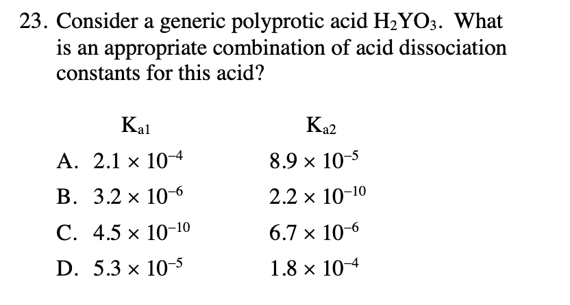23. Consider a generic polyprotic acid H2YO3. What
is an appropriate combination of acid dissociation
constants for this acid?
Kal
Ka2
A. 2.1 x 104
8.9 x 10-5
В. 3.2 х 10-6
2.2 x 10-10
С. 4.5 х 10-10
6.7 x 10-6
D. 5.3 x 10-5
1.8 x 10-4

