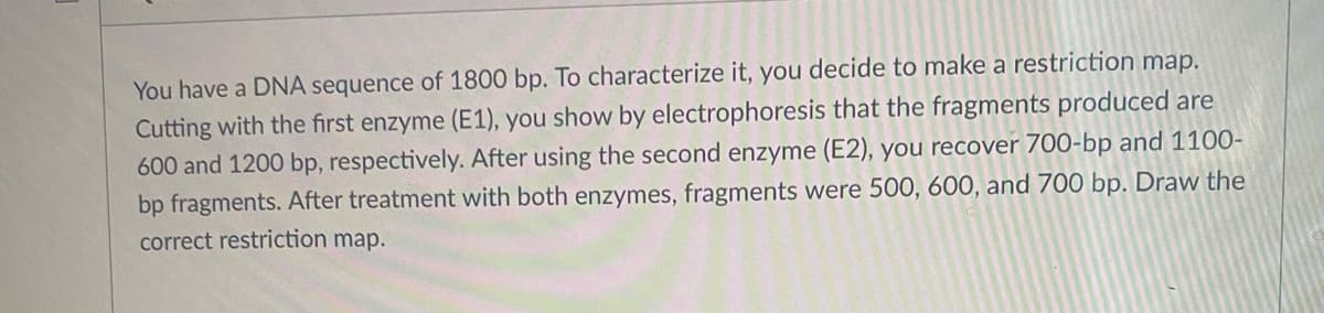 You have a DNA sequence of 1800 bp. To characterize it, you decide to make a restriction map.
Cutting with the first enzyme (E1), you show by electrophoresis that the fragments produced are
600 and 1200 bp, respectively. After using the second enzyme (E2), you recover 700-bp and 1100-
bp fragments. After treatment with both enzymes, fragments were 500, 600, and 700 bp. Draw the
correct restriction map.
