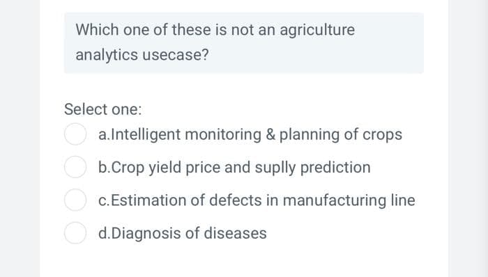 Which one of these is not an agriculture
analytics usecase?
Select one:
a.Intelligent monitoring & planning of crops
b.Crop yield price and suplly prediction
c. Estimation of defects in manufacturing line
d.Diagnosis of diseases