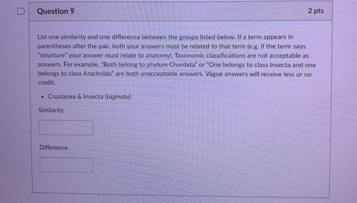 Question 9
2 pts
List one similarity and one difference between the groups listed below. If a term appears in
parentheses after the pair, both your answers must be related to that term (e.g. if the term says
your answer must relate to anatomy). Taxonomic classifcations are not acceptable as
answers. For example, "Both belong to phylum Chordata" or "One belongs to class Insecta and one
belongs to class Arachnida" are both unacceptable answers. Vague answers will receive less or no
"structure"
credit.
• Crustacea & Insecta (tagmata)
Similarity
Difference
