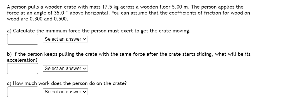 A person pulls a wooden crate with mass 17.5 kg across a wooden floor 5.00 m. The person applies the
force at an angle of 35.0 ° above horizontal. You can assume that the coefficients of friction for wood on
wood are 0.300 and 0.500.
a) Calculate the minimum force the person must exert to get the crate moving.
Select an answer v
b) If the person keeps pulling the crate with the same force after the crate starts sliding, what will be its
acceleration?
Select an answer
c) How much work does the person do on the crate?
Select an answer v
