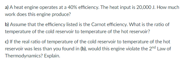 a) A heat engine operates at a 40% efficiency. The heat input is 20,000 J. How much
work does this engine produce?
b) Assume that the efficiency listed is the Carnot efficiency. What is the ratio of
temperature of the cold reservoir to temperature of the hot reservoir?
c) If the real ratio of temperature of the cold reservoir to temperature of the hot
reservoir was less than you found in (b), would this engine violate the 2nd Law of
Thermodynamics? Explain.
