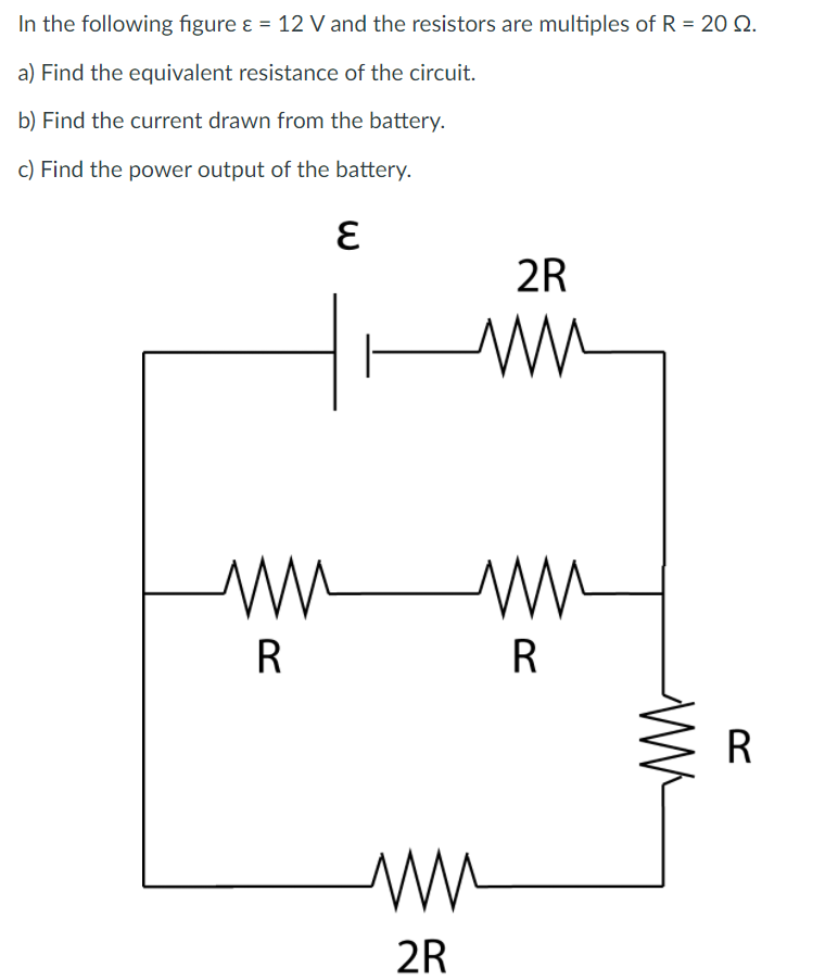 In the following figure ɛ = 12 V and the resistors are multiples of R = 20 Q.
a) Find the equivalent resistance of the circuit.
b) Find the current drawn from the battery.
c) Find the power output of the battery.
2R
R
R
2R
