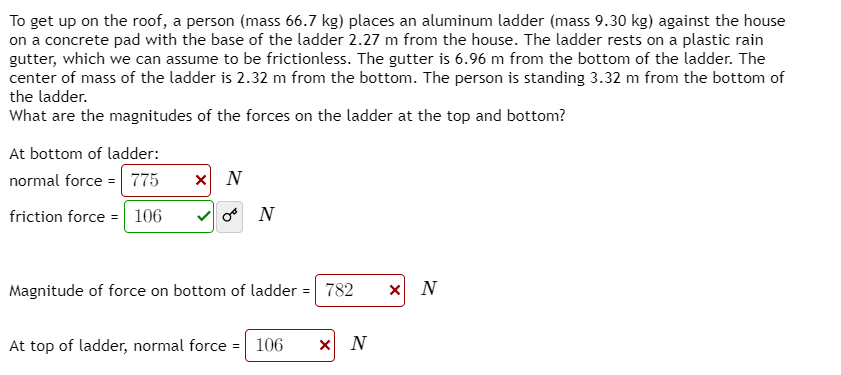 To get up on the roof, a person (mass 66.7 kg) places an aluminum ladder (mass 9.30 kg) against the house
on a concrete pad with the base of the ladder 2.27 m from the house. The ladder rests on a plastic rain
gutter, which we can assume to be frictionless. The gutter is 6.96 m from the bottom of the ladder. The
center of mass of the ladder is 2.32 m from the bottom. The person is standing 3.32 m from the bottom of
the ladder.
What are the magnitudes of the forces on the ladder at the top and bottom?
At bottom of ladder:
normal force = 775
friction force = 106
o N
Magnitude of force on bottom of ladder = 782
x N
At top of ladder, normal force = 106
X N
