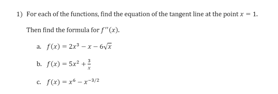 1) For each of the functions, find the equation of the tangent line at the point x = 1.
Then find the formula for f"(x).
a. f(x) = 2x3 – x – 6Vx
3
b. f(x) = 5x² +?
с. f (x) — х6 —х-3/2
