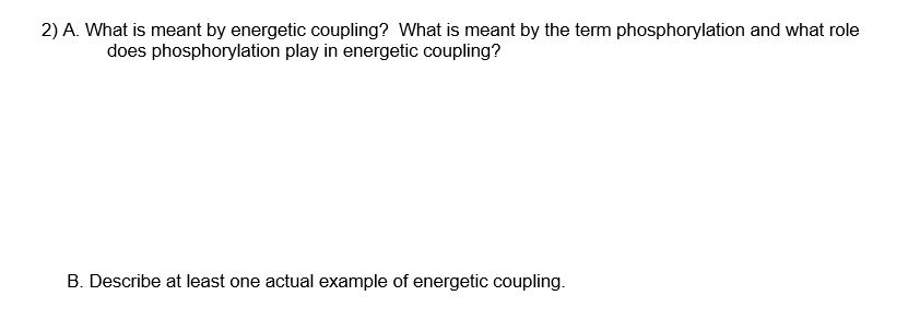 2) A. What is meant by energetic coupling? What is meant by the term phosphorylation and what role
does phosphorylation play in energetic coupling?
B. Describe at least one actual example of energetic coupling.
