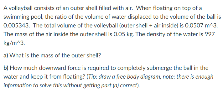 A volleyball consists of an outer shell filled with air. When floating on top of a
swimming pool, the ratio of the volume of water displaced to the volume of the ball is
0.005343. The total volume of the volleyball (outer shell + air inside) is 0.0507 m^3.
The mass of the air inside the outer shell is 0.05 kg. The density of the water is 997
kg/m^3.
a) What is the mass of the outer shell?
b) How much downward force is required to completely submerge the ball in the
water and keep it from floating? (Tip: draw a free body diagram, note: there is enough
information to solve this without getting part (a) correct).
