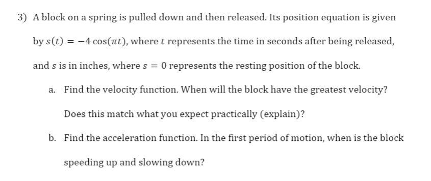 3) A block on a spring is pulled down and then released. Its position equation is given
by s(t) = -4 cos(nt), where t represents the time in seconds after being released,
and s is in inches, where s = 0 represents the resting position of the block.
a. Find the velocity function. When will the block have the greatest velocity?
Does this match what you expect practically (explain)?
b. Find the acceleration function. In the first period of motion, when is the block
speeding up and slowing down?
