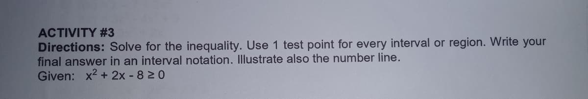 ACTIVITY #3
Directions: Solve for the inequality. Use 1 test point for every interval or region. Write your
final answer in an interval notation. Illustrate also the number line.
Given: x2 + 2x 820
