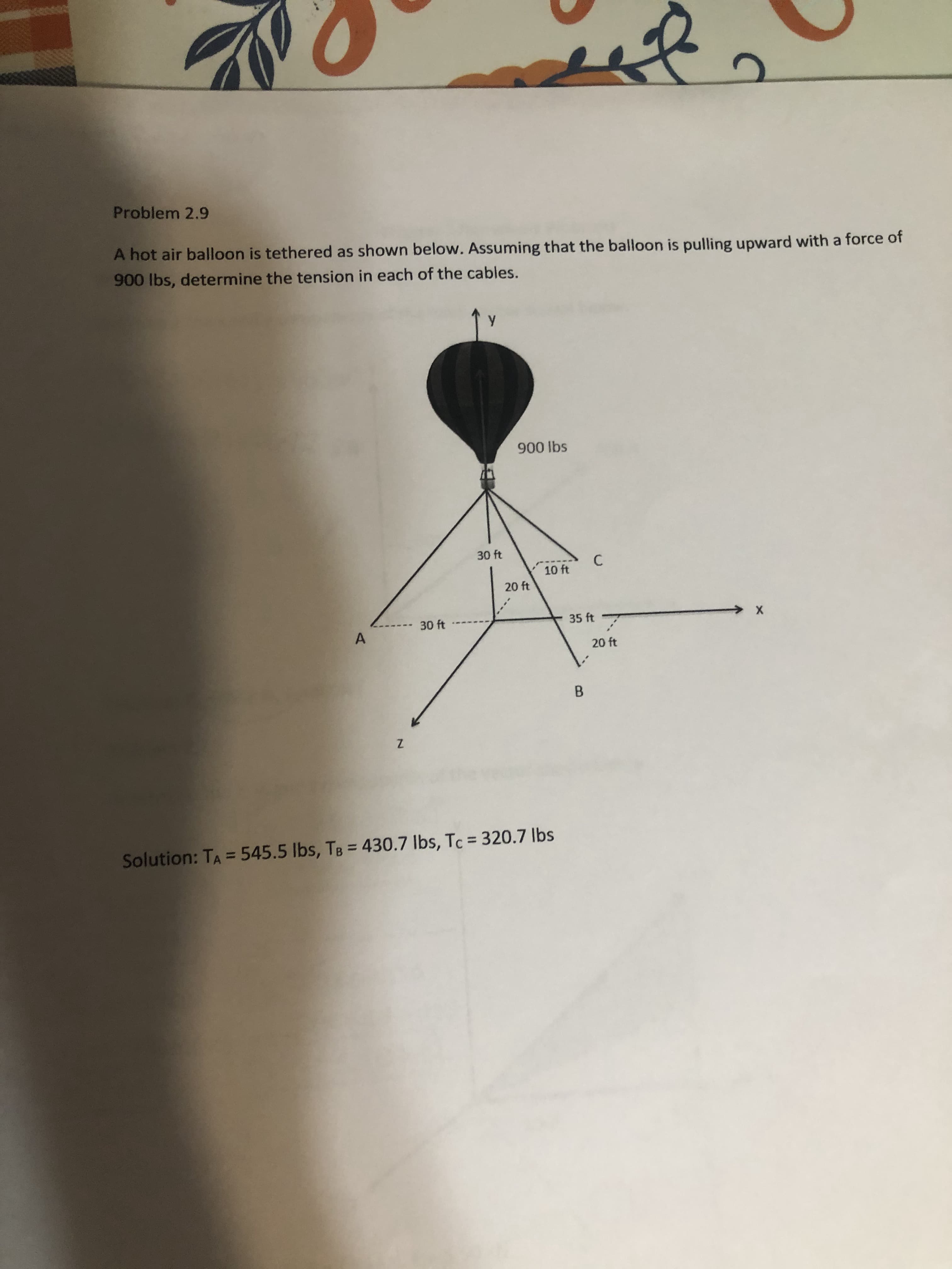 A hot air balloon is tethered as shown below. Assuming that the balloon is pulling upward with a force of
900 lbs, determine the tension in each of the cables.
900 lbs
30 ft
C
10 ft
20 ft
-30 ft
35 ft
20 ft
