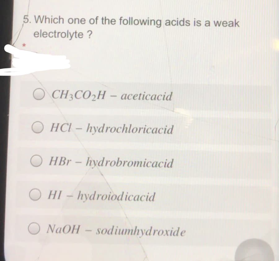 5. Which one of the following acids is a weak
electrolyte ?
O CH3CO2H – aceticacid
-
OHCI - hydrochloricacid
O HBr- hydrobromicacid
HI - hydroiodicacid
NAOH - sodiumhydroxide
