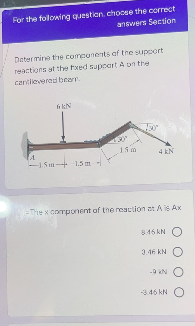 For the following question, choose the correct
answers Section
Determine the components of the support
reactions at the fixed support A on the
cantilevered beam.
6 kN
30°
130°
1.5 m
4 kN
-1.5 m 1.5 m-
=The x component of the reaction at A is Ax
8.46 kN
3.46 kN O
-9 kN
-3.46 kN O
