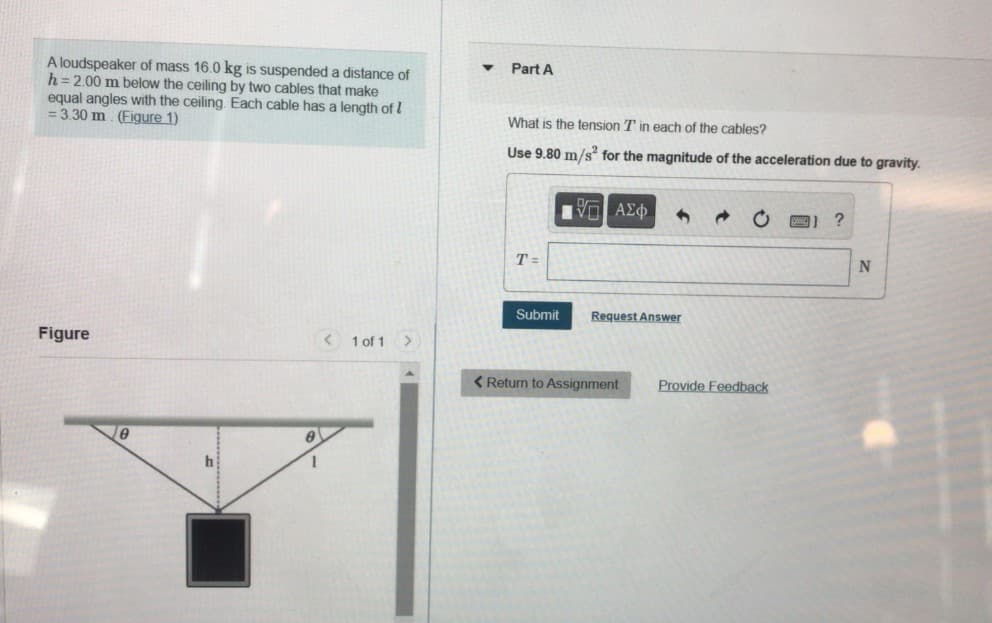 A loudspeaker of mass 16.0 kg is suspended a distance of
h= 2.00 m below the ceiling by two cables that make
equal angles with the ceiling. Each cable has a length of I
= 3.30 m. (Figure 1)
Part A
What is the tension T in each of the cables?
Use 9.80 m/s for the magnitude of the acceleration due to gravity.
T =
Submit
Request Answer
Figure
< 1 of 1 >
<Return to Assignment
Provide Feedback
h
