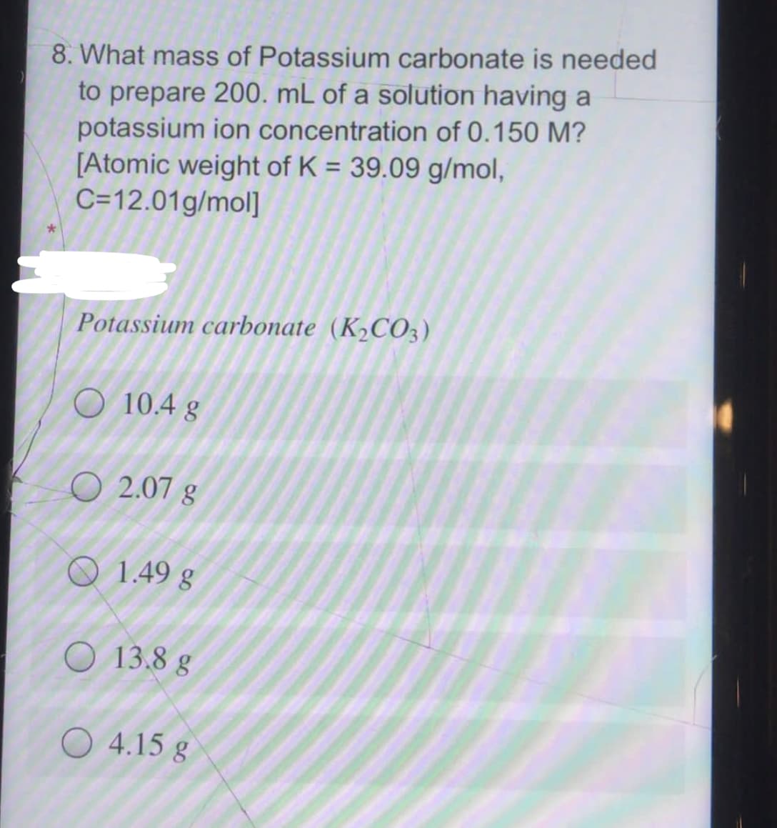 8. What mass of Potassium carbonate is needed
to prepare 200. mL of a solution having a
potassium ion concentration of 0.150 M?
[Atomic weight of K = 39.09 g/mol,
C=12.01g/mol]
%3D
Potassium carbonate (K2CO3)
O 10.4 g
O 2.07 g
O 1.49 g
O 13.8 g
O 4.15 g
