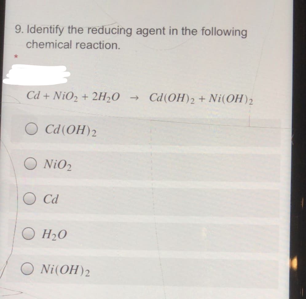 9. Identify the reducing agent in the following
chemical reaction.
Cd + NiO2 + 2H20 → Cd(OH)2 + Ni(OH)2
O Cd(OH)2
O NiO2
O Cd
O H2O
O Ni(OH)2
