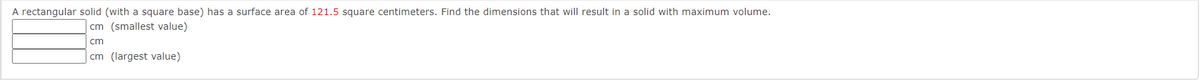 A rectangular solid (with a square base) has a surface area of 121.5 square centimeters. Find the dimensions that will result in a solid with maximum volume.
cm (smallest value)
cm
cm (largest value)
