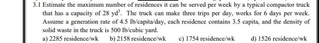 3.1 Estimate the maximum number of residences it can be served per week by a typical compactor truck
that has a capacity of 28 yd. The truck can make three trips per day, works for 6 days per week.
Assume a generation rate of 4.5 Ib/capita/day, each residence contains 3.5 capita, and the density of
solid waste in the truck is 500 Ib/cubic yard.
a) 2285 residence/wk
b) 2158 residence/wk
c) 1754 residence/wk
d) 1526 residence/wk
