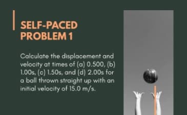 SELF-PACED
PROBLEM 1
Calculate the displacement and
velocity at times of (a) 0.500, (b)
1.00s, (c) 1.50s, and (d) 2.00s for
a ball thrown straight up with an
initial velocity of 15.0 m/s.
