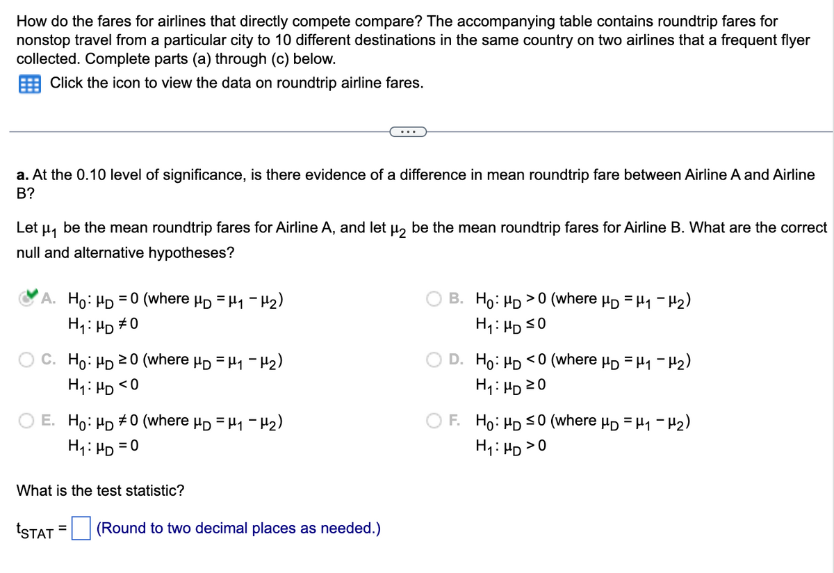 How do the fares for airlines that directly compete compare? The accompanying table contains roundtrip fares for
nonstop travel from a particular city to 10 different destinations in the same country on two airlines that a frequent flyer
collected. Complete parts (a) through (c) below.
Click the icon to view the data on roundtrip airline fares.
...
a. At the 0.10 level of significance, is there evidence of a difference in mean roundtrip fare between Airline A and Airline
B?
Let μ₁ be the mean roundtrip fares for Airline A, and let μ₂ be the mean roundtrip fares for Airline B. What are the correct
null and alternative hypotheses?
A. Ho: HD 0 (where μD = μ₁ −μ₂)
B. Ho: HD >0 (where μD = μ₁ −μ₂)
H₁: HD ≤0
H₁: HD #0
≥0 (where μD = μ₁ −μ₂)
Ho: HD
H₁ HD <0
Ho: HD <0 (where μ = μ₁ −μ₂)
H₁: HD 20
E. Ho: HD #0 (where μD = μ₁ −μ₂)
F. Ho: HD ≤0 (where μD = μ₁ −μ₂)
H₁: HD
= 0
H₁: HD > 0
What is the test statistic?
=
tSTAT (Round to two decimal places as needed.)