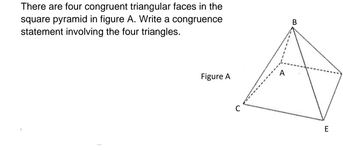 There are four congruent triangular faces in the
square pyramid in figure A. Write a congruence
statement involving the four triangles.
В
A
Figure A
C
E
