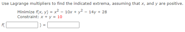 Use Lagrange multipliers to find the indicated extrema, assuming that x, and y are positive.
Minimize f(x, y) = x² – 10x + y² – 14y + 28
Constraint: x + y = 10
