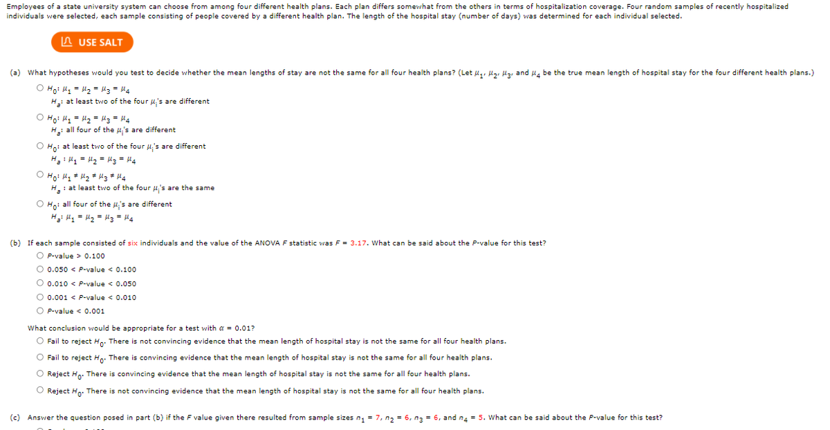 Employees of a state university system can choose from among four different health plans. Each plan differs somewhat from the others in terms of hospitalization coverage. Four random samples of recently hospitalized
individuals were selected, each sample consisting of people covered by a different health plan. The length of the hospital stay (number of days) was determined for each individual selected.
A USE SALT
(a) What hypotheses would you test to decide whether the mean lengths of stay are not the same for all four health plans? (Let u,, lz, lz, and u, be the true mean length of hospital stay for the four different health plans.)
O Hoi H = H2 = l3 = H4
H: at least two of the four u's are different
O Ho: l, = H2 = "3 = 44
H all four of the 4,'s are different
O Hoi at least two of the four u,'s are different
H H1 = H2 = lg = H.
O Hoi l, + H2 * l3 * H4
H: at least two of the four u,'s are the same
O Hn: all four of the u's are different
H u, = H2 = l3 = H4
(b) If each sample consisted of six individuals and the value of the ANOVA F statistic was F = 3.17. What can be said about the P-value for this test?
O P-value > 0.100
O 0.050 < P-value < 0.10o
O 0.010 < P-value < 0.050
O 0.001 < P-value < 0.010
O P-value << 0.001
What conclusion would be appropriate for a test with a = 0.01?
O Fail to reject Hn: There is not convincing evidence that the mean length of hospital stay is not the same for all four health plans.
O Fail to reject H. There is convincing evidence that the mean length of hospital stay is not the same for all four health plans.
O Reject Hn: There is convincing evidence that the mean length of hospital stay is not the same for all four health plans.
O Reject H. There is not convincing evidence that the mean length of hospital stay is not the same for all four health plans.
(c)
Answer the question posed in part (b) if the F value given there resulted from sample sizes n, = 7, n, = 6, n3 = 6, and na = 5. What can be said about the P-value for this test?
