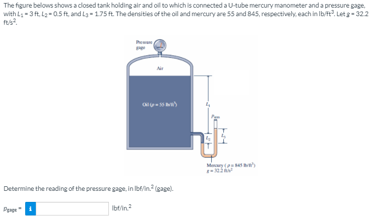 The figure belows shows a closed tank holding air and oil to which is connected a U-tube mercury manometer and a pressure gage,
with L1 = 3 ft, L2 = 0.5 ft, and L3 = 1.75 ft. The densities of the oil and mercury are 55 and 845, respectively, each in Ib/ft?. Let g = 32.2
ft/s?.
Pressure
gage
Air
Oil (p = 55 Ivit)
Pam
Mercury (p= 845 Ih/n')
g= 322 fus?
Determine the reading of the pressure gage, in Ibf/in.? (gage).
Pgage = i
Ibf/in.2
