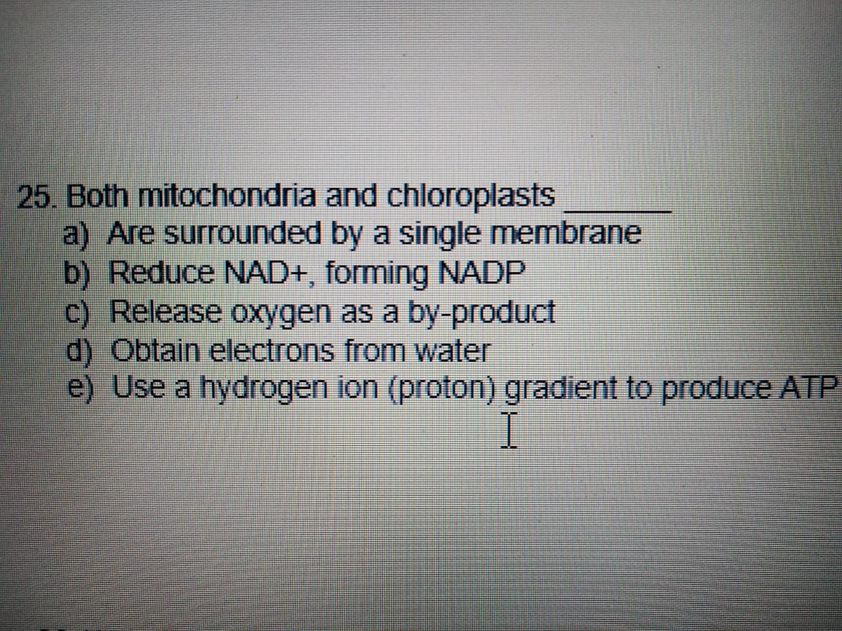 25. Both mitochondria and chloroplasts
a) Are surrounded by a single membrane
b) Reduce NAD+, forming NADP
c) Release oxygen as a by-product
d) Obtain electrons from water
e) Use a hydrogen ion (proton) gradient to produce ATP
