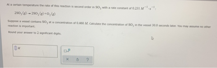 At a certain temperature the rate of this reaction is second order in So, with a rate constant of 0.231 M :
250, (2) - 250, (g) + 0, (g)
Suppose a vessel contains SO, at a concentration of 0.460 M. Calculate the concentration of So, in the vessel 30.0 seconds later. You may assume no other
reaction is important.
Round your answer to 2 significant digits.
