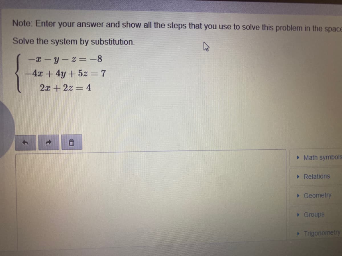 Note: Enter your answer and show all the steps that you use to solve this problem in the space
Solve the system by substitution.
-T-y-z= -8
-4x+4y+5z = 7
2x +2z = 4
> Math symbols
Relations
> Geometry
>Groups
Trigonometry
