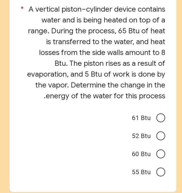 * A vertical piston-cylinder device contains
water and is being heated on top of a
range. During the process, 65 Btu of heat
is transferred to the water, and heat
losses from the side walls amount to 8
Btu. The piston rises as a result of
evaporation, and 5 Btu of work is done by
the vapor. Determine the change in the
.energy of the water for this process
61 Btu O
52 Btu O
60 Btu O
55 Btu O
