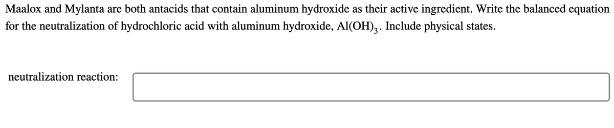 Maalox and Mylanta are both antacids that contain aluminum hydroxide as their active ingredient. Write the balanced equation
for the neutralization of hydrochloric acid with aluminum hydroxide, Al(OH),. Include physical states.
neutralization reaction:
