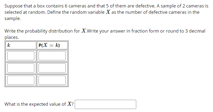 Suppose that a box contains 6 cameras and that 5 of them are defective. A sample of 2 cameras is
selected at random. Define the random variable X as the number of defective cameras in the
sample.
Write the probability distribution for X.Write your answer in fraction form or round to 3 decimal
places.
k
P(X = k)
What is the expected value of X?
