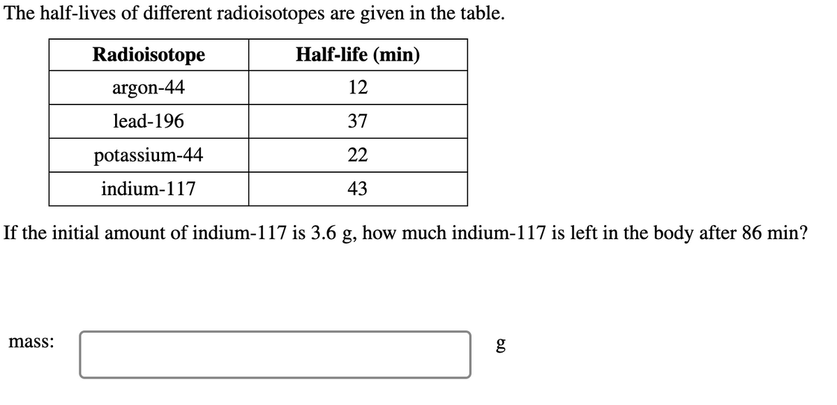 The half-lives of different radioisotopes are given in the table.
Radioisotope
Half-life (min)
argon-44
12
lead-196
37
potassium-44
22
indium-117
43
If the initial amount of indium-117 is 3.6 g, how much indium-117 is left in the body after 86 min?
mass:
