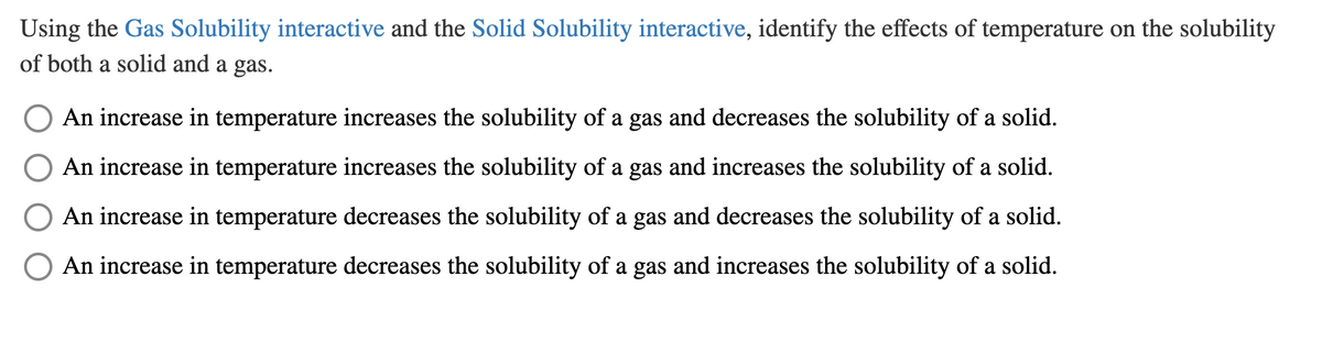 Using the Gas Solubility interactive and the Solid Solubility interactive, identify the effects of temperature on the solubility
of both a solid and a gas.
O An increase in temperature increases the solubility of a gas and decreases the solubility of a solid.
An increase in temperature increases the solubility of a gas and increases the solubility of a solid.
An increase in temperature decreases the solubility of a gas and decreases the solubility of a solid.
O An increase in temperature decreases the solubility of a gas and increases the solubility of a solid.
