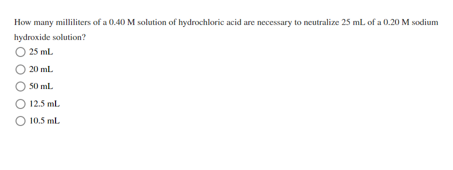 How many milliliters of a 0.40 M solution of hydrochloric acid are necessary to neutralize 25 mL of a 0.20 M sodium
hydroxide solution?
25 mL
20 mL
50 mL
12.5 mL
10.5 mL
