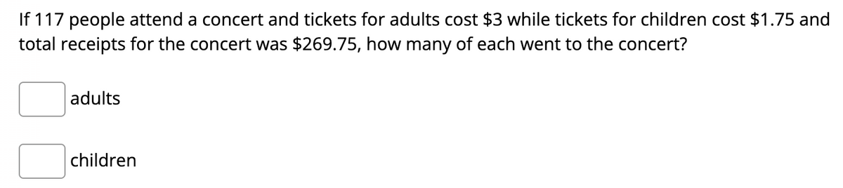 If 117 people attend a concert and tickets for adults cost $3 while tickets for children cost $1.75 and
total receipts for the concert was $269.75, how many of each went to the concert?
adults
children
