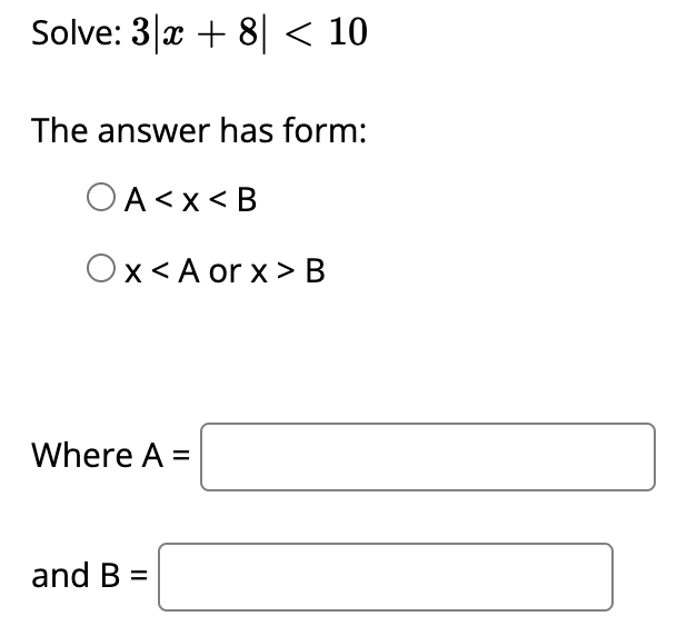 Solve: 3 x + 8| < 10
The answer has form:
OA<x< B
Ox< A or x> B
Where A =
and B
