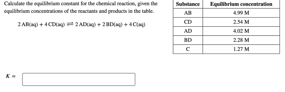 Calculate the equilibrium constant for the chemical reaction, given the
Substance
Equilibrium concentration
equilibrium concentrations of the reactants and products in the table.
AB
4.99 M
CD
2.54 M
2 AB(aq) + 4 CD(aq) = 2 AD(aq) + 2 BD(aq) + 4 C(aq)
AD
4.02 M
BD
2.28 M
C
1.27 M
K =
