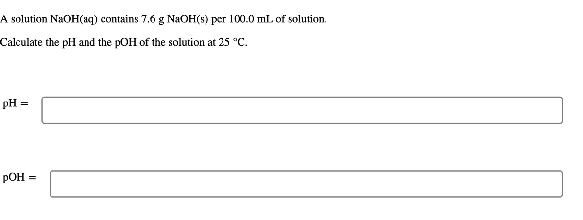A solution NaOH(aq) contains 7.6 g NaOH(s) per 100.0 mL of solution.
Calculate the pH and the pOH of the solution at 25 °C.
pH
РОН
