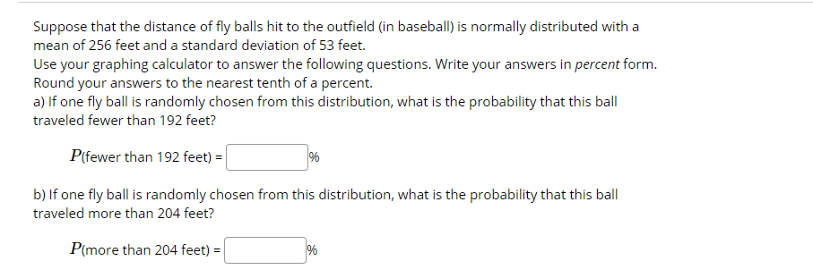 Suppose that the distance of fly balls hit to the outfield (in baseball) is normally distributed with a
mean of 256 feet and a standard deviation of 53 feet.
Use your graphing calculator to answer the following questions. Write your answers in percent form.
Round your answers to the nearest tenth of a percent.
a) If one fly ball is randomly chosen from this distribution, what is the probability that this ball
traveled fewer than 192 feet?
P(fewer than 192 feet) =
%
b) If one fly ball is randomly chosen from this distribution, what is the probability that this ball
traveled more than 204 feet?
P(more than 204 feet) =
%

