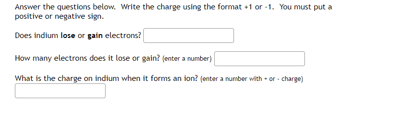 Answer the questions below. Write the charge using the format +1 or -1. You must put a
positive or negative sign.
Does indium lose or gain electrons?
How many electrons does it lose or gain? (enter a number)
What is the charge on indium when it forms an ion? (enter a number with + or - charge)
